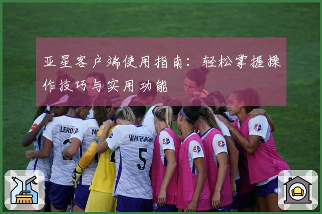 亚星客户端使用指南：轻松掌握操作技巧与实用功能