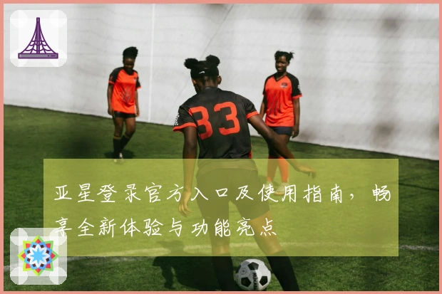 亚星登录官方入口及使用指南，畅享全新体验与功能亮点