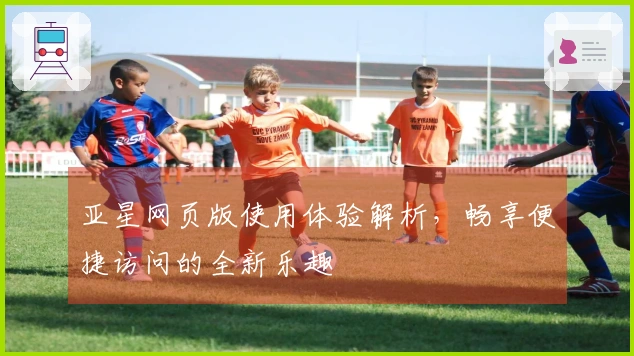 亚星网页版使用体验解析，畅享便捷访问的全新乐趣
