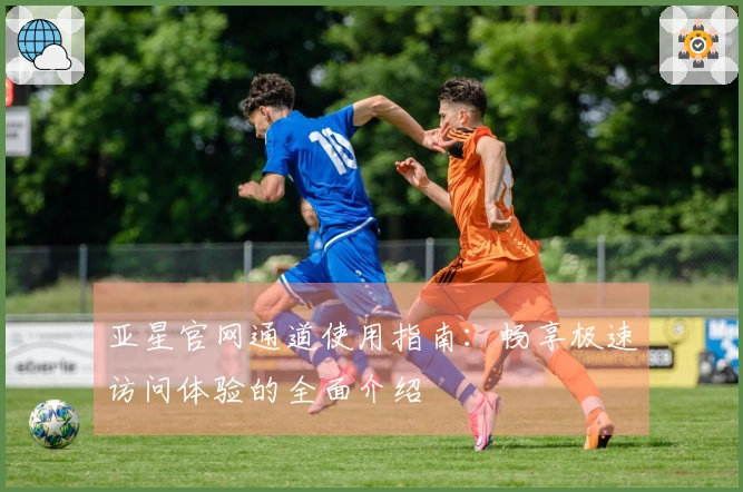 亚星官网通道使用指南：畅享极速访问体验的全面介绍