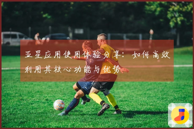 亚星应用使用体验分享：如何高效利用其核心功能与优势